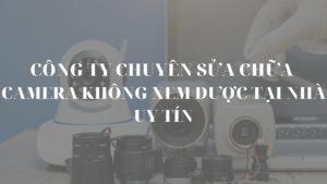 Công ty chuyên sửa camera không xem được tại nhà uy tín