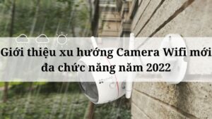 Giới thiệu xu hướng Camera Wifi mới đa chức năng năm 2022