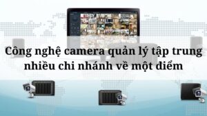 Công nghệ camera quản lý tập trung nhiều chi nhánh về một điểm